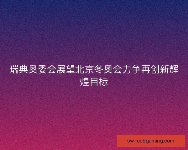 瑞典奥委会展望北京冬奥会力争再创新辉煌目标
