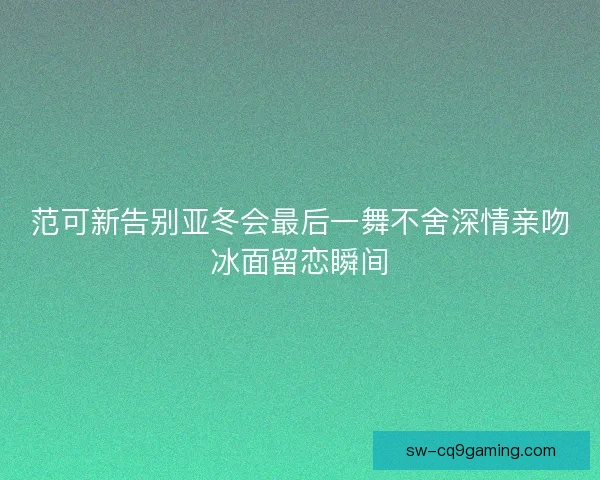 范可新告别亚冬会最后一舞不舍深情亲吻冰面留恋瞬间 范可新告别亚冬会最后一舞不舍深情亲吻冰面留恋瞬间