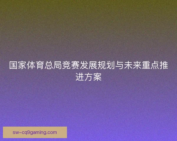 国家体育总局竞赛发展规划与未来重点推进方案 国家体育总局竞赛发展规划与未来重点推进方案