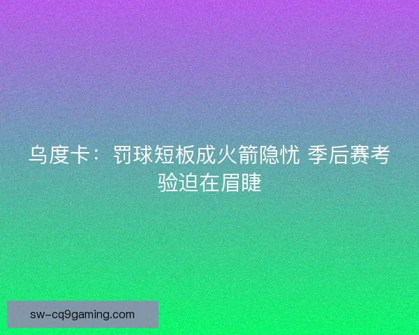 乌度卡：罚球短板成火箭隐忧 季后赛考验迫在眉睫