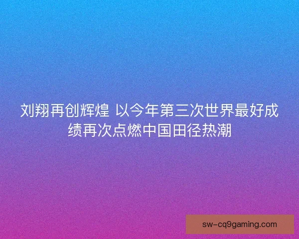 刘翔再创辉煌 以今年第三次世界最好成绩再次点燃中国田径热潮