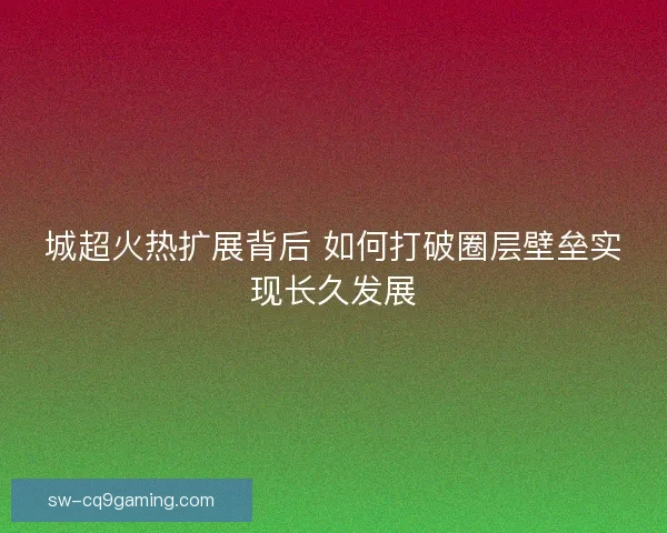 城超火热扩展背后 如何打破圈层壁垒实现长久发展