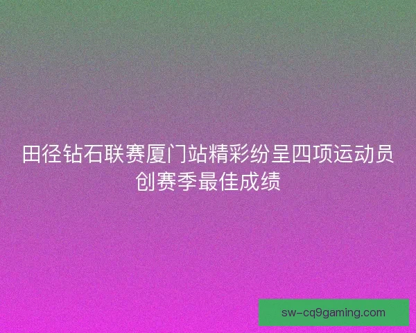 田径钻石联赛厦门站精彩纷呈四项运动员创赛季最佳成绩
