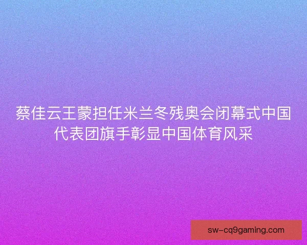 蔡佳云王蒙担任米兰冬残奥会闭幕式中国代表团旗手彰显中国体育风采