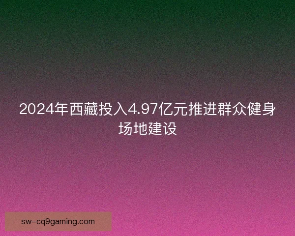 2024年西藏投入4.97亿元推进群众健身场地建设