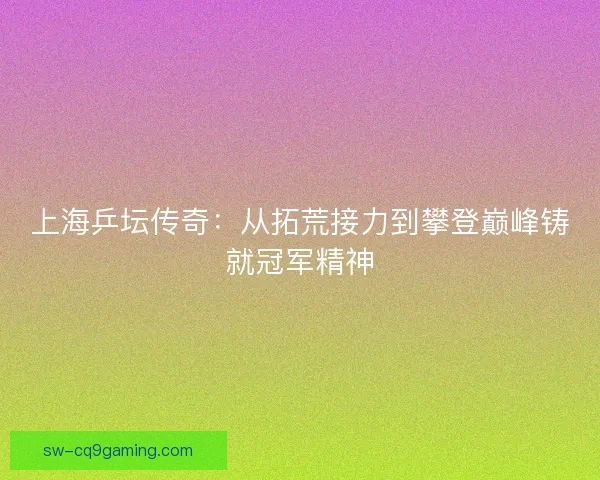 上海乒坛传奇：从拓荒接力到攀登巅峰铸就冠军精神