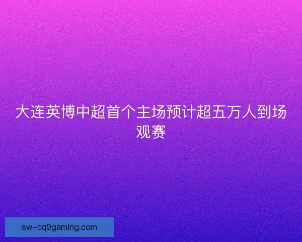 大连英博中超首个主场预计超五万人到场观赛