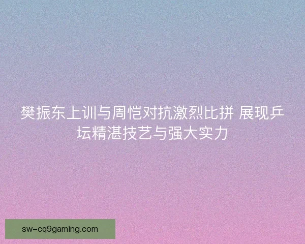 樊振东上训与周恺对抗激烈比拼 展现乒坛精湛技艺与强大实力 樊振东上训与周恺对抗激烈比拼 展现乒坛精湛技艺与强大实力