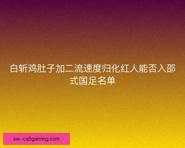 白斩鸡肚子加二流速度归化红人能否入邵式国足名单