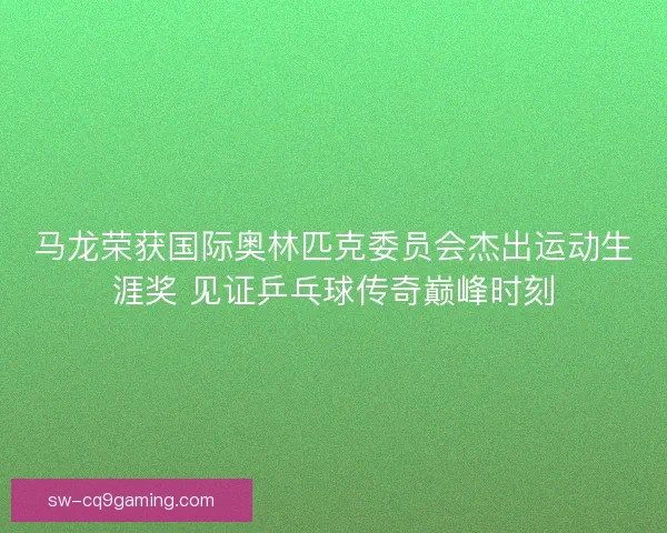 马龙荣获国际奥林匹克委员会杰出运动生涯奖 见证乒乓球传奇巅峰时刻