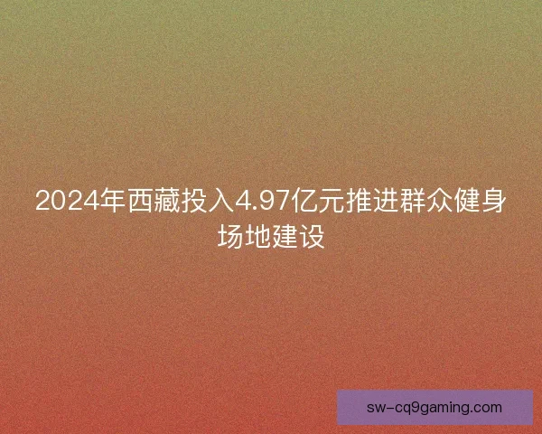 2024年西藏投入4.97亿元推进群众健身场地建设 2024年西藏投入4.97亿元推进群众健身场地建设