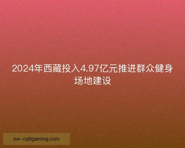 2024年西藏投入4.97亿元推进群众健身场地建设 2024年西藏投入4.97亿元推进群众健身场地建设