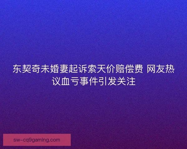 东契奇未婚妻起诉索天价赔偿费 网友热议血亏事件引发关注 东契奇未婚妻起诉索天价赔偿费 网友热议血亏事件引发关注
