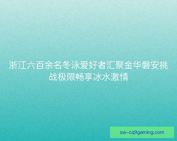 浙江六百余名冬泳爱好者汇聚金华磐安挑战极限畅享冰水激情