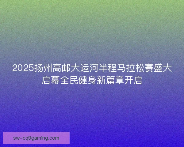 2025扬州高邮大运河半程马拉松赛盛大启幕全民健身新篇章开启