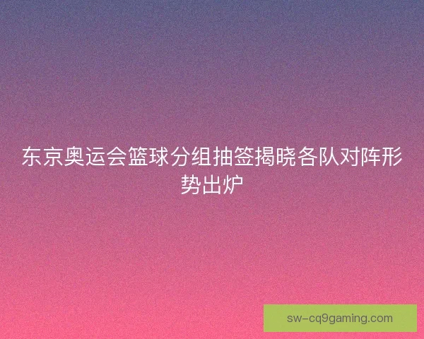 东京奥运会篮球分组抽签揭晓各队对阵形势出炉