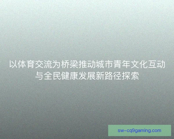 以体育交流为桥梁推动城市青年文化互动与全民健康发展新路径探索