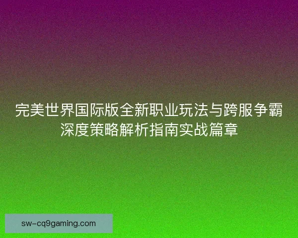 完美世界国际版全新职业玩法与跨服争霸深度策略解析指南实战篇章
