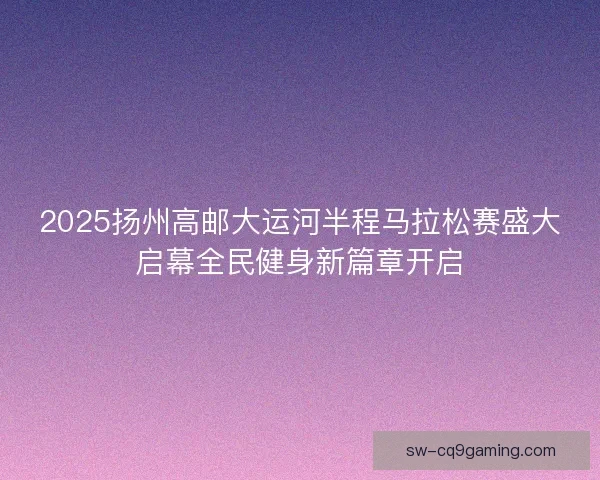 2025扬州高邮大运河半程马拉松赛盛大启幕全民健身新篇章开启