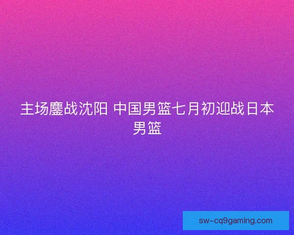 主场鏖战沈阳 中国男篮七月初迎战日本男篮