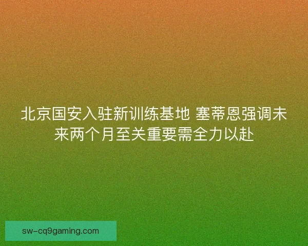 北京国安入驻新训练基地 塞蒂恩强调未来两个月至关重要需全力以赴 北京国安入驻新训练基地 塞蒂恩强调未来两个月至关重要需全力以赴